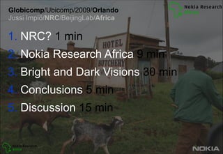 Globicomp/Ubicomp/2009/Orlando Jussi Impiö/NRC/BeijingLab/Africa  NRC? 1 min  Nokia Research Africa 9 min  Bright and Dark Visions 30 min  Conclusions 5 min  Discussion 15 min 