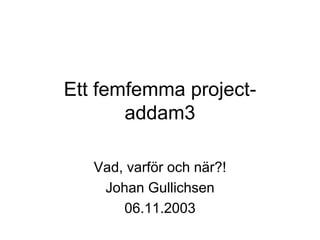 Ett femfemma project-
       addam3

   Vad, varför och när?!
    Johan Gullichsen
       06.11.2003
 