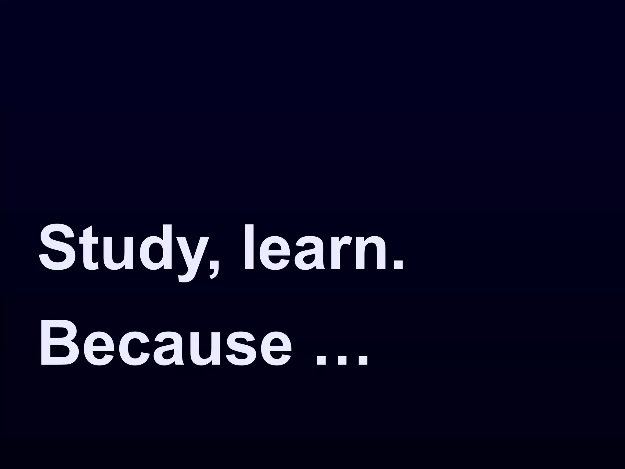 Study, learn.
Because …
 