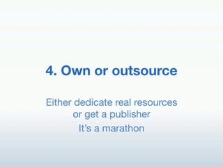 4. Own or outsource!

Either dedicate real resources"
       or get a publisher!
        It’s a marathon!
 