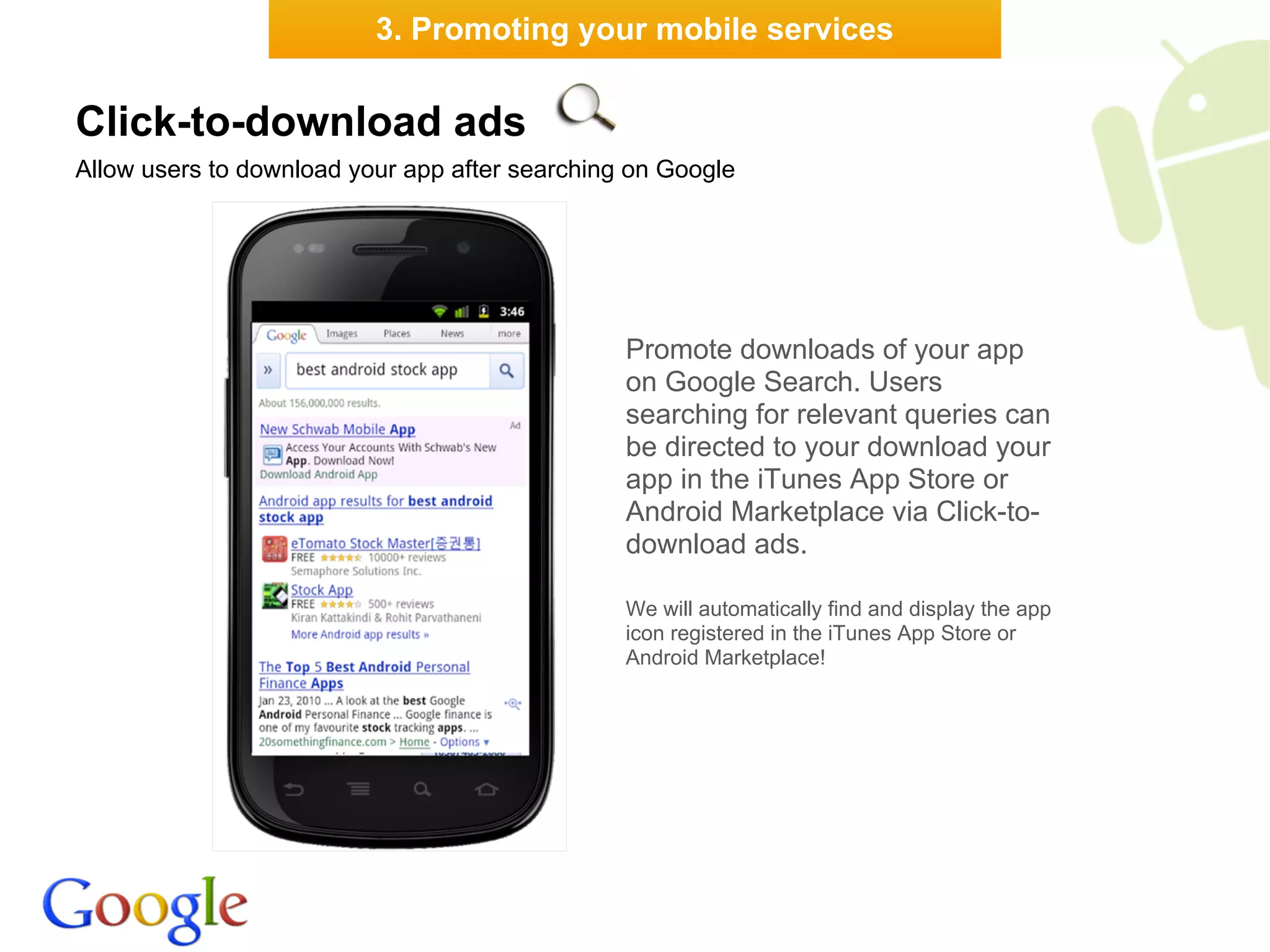 3. Promoting your mobile services


Click-to-download ads
Allow users to download your app after searching on Google




                                                Promote downloads of your app
                                                on Google Search. Users
                                                searching for relevant queries can
                                                be directed to your download your
                                                app in the iTunes App Store or
                                                Android Marketplace via Click-to-
                                                download ads.

                                                We will automatically find and display the app
                                                icon registered in the iTunes App Store or
                                                Android Marketplace!
 