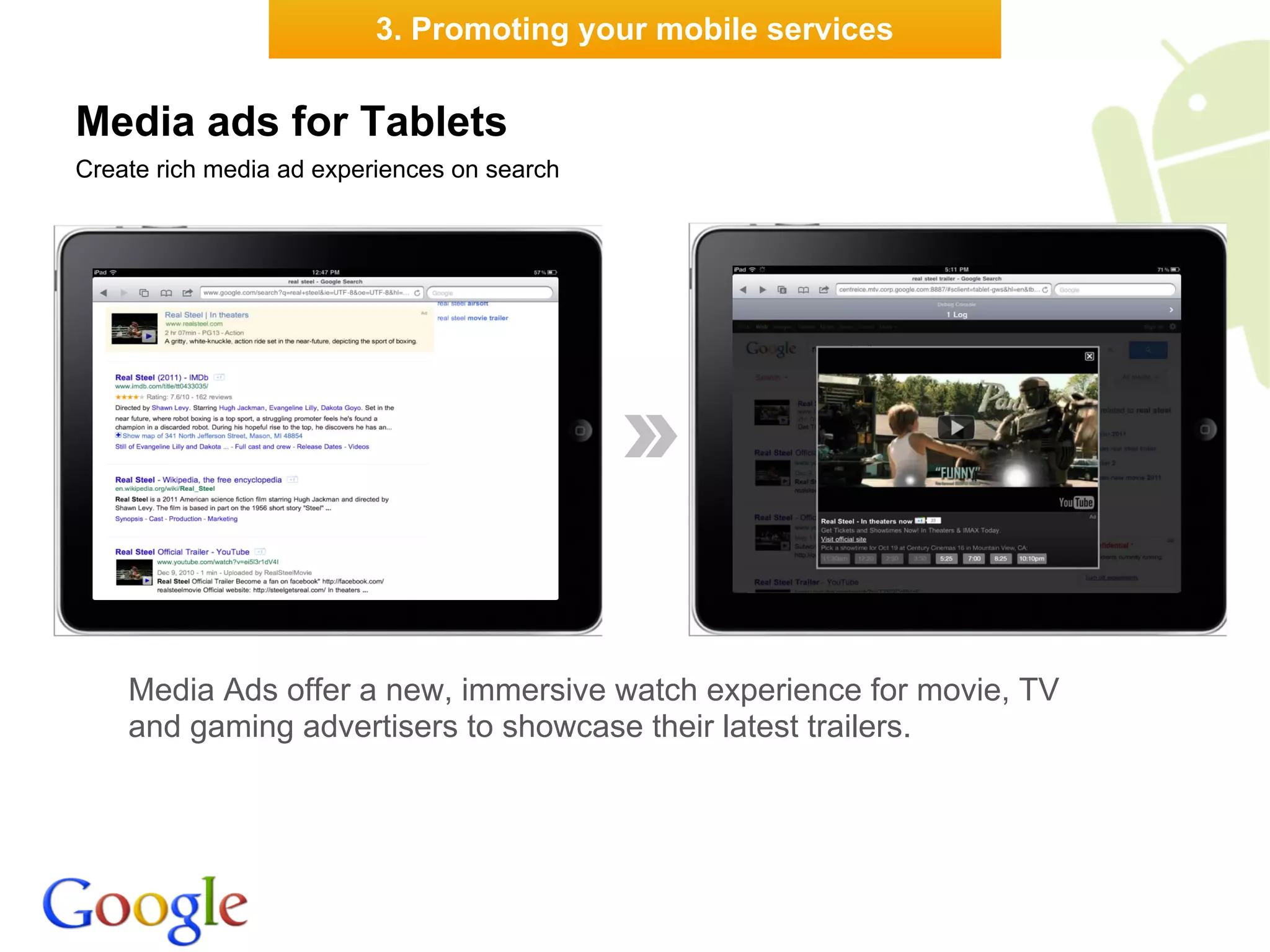 3. Promoting your mobile services


Media ads for Tablets
Create rich media ad experiences on search




    Media Ads offer a new, immersive watch experience for movie, TV
    and gaming advertisers to showcase their latest trailers.
 