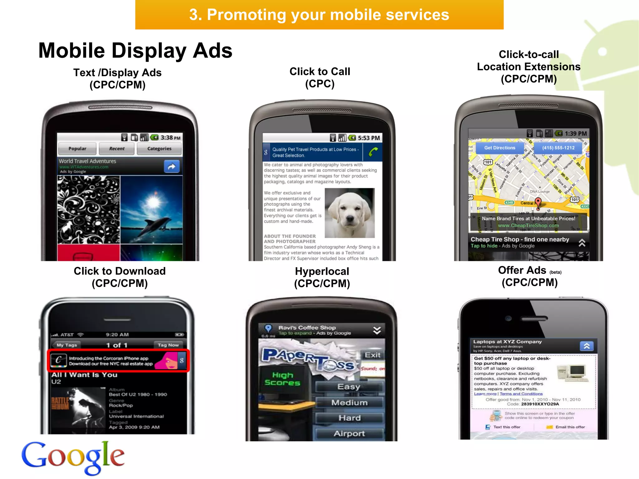 3. Promoting your mobile services

Mobile Display Ads                                             Click-to-call
                                   Click to Call           Location Extensions
   Text /Display Ads
                                      (CPC)                    (CPC/CPM)
      (CPC/CPM)




   Click to Download                Hyperlocal                Offer Ads (beta)
       (CPC/CPM)                    (CPC/CPM)                 (CPC/CPM)
 