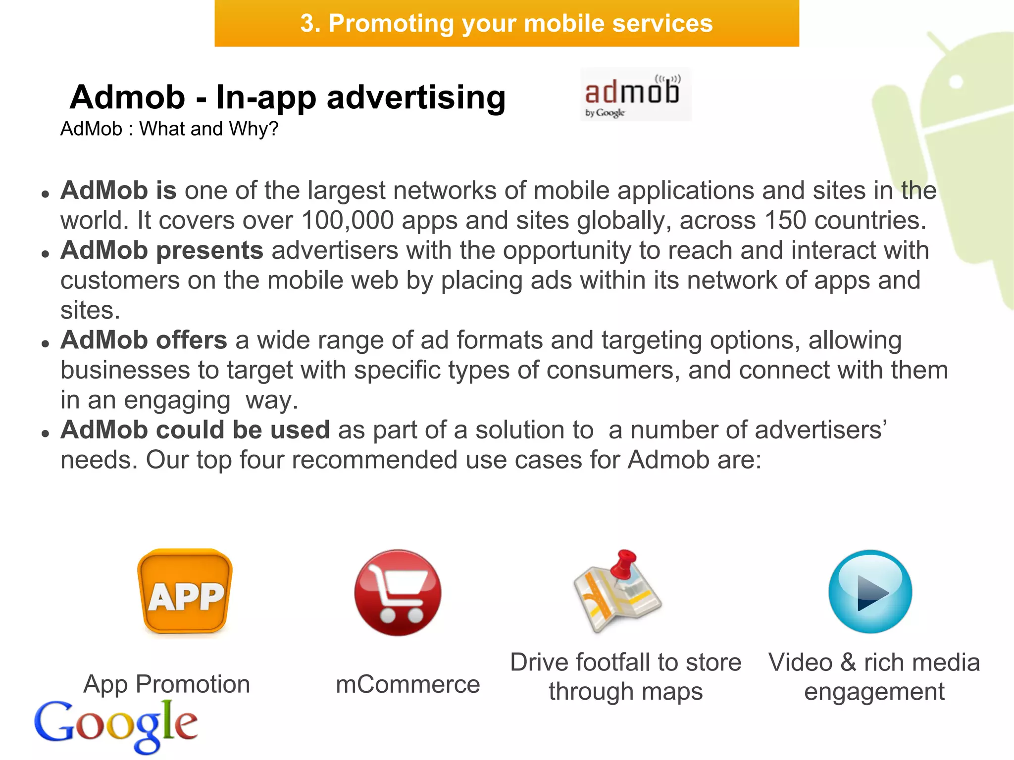 3. Promoting your mobile services


    Admob - In-app advertising
    AdMob : What and Why?


●   AdMob is one of the largest networks of mobile applications and sites in the
    world. It covers over 100,000 apps and sites globally, across 150 countries.
●   AdMob presents advertisers with the opportunity to reach and interact with
    customers on the mobile web by placing ads within its network of apps and
    sites.
●   AdMob offers a wide range of ad formats and targeting options, allowing
    businesses to target with specific types of consumers, and connect with them
    in an engaging way.
●   AdMob could be used as part of a solution to a number of advertisers’
    needs. Our top four recommended use cases for Admob are:




                                            Drive footfall to store   Video & rich media
      App Promotion           mCommerce         through maps             engagement
 