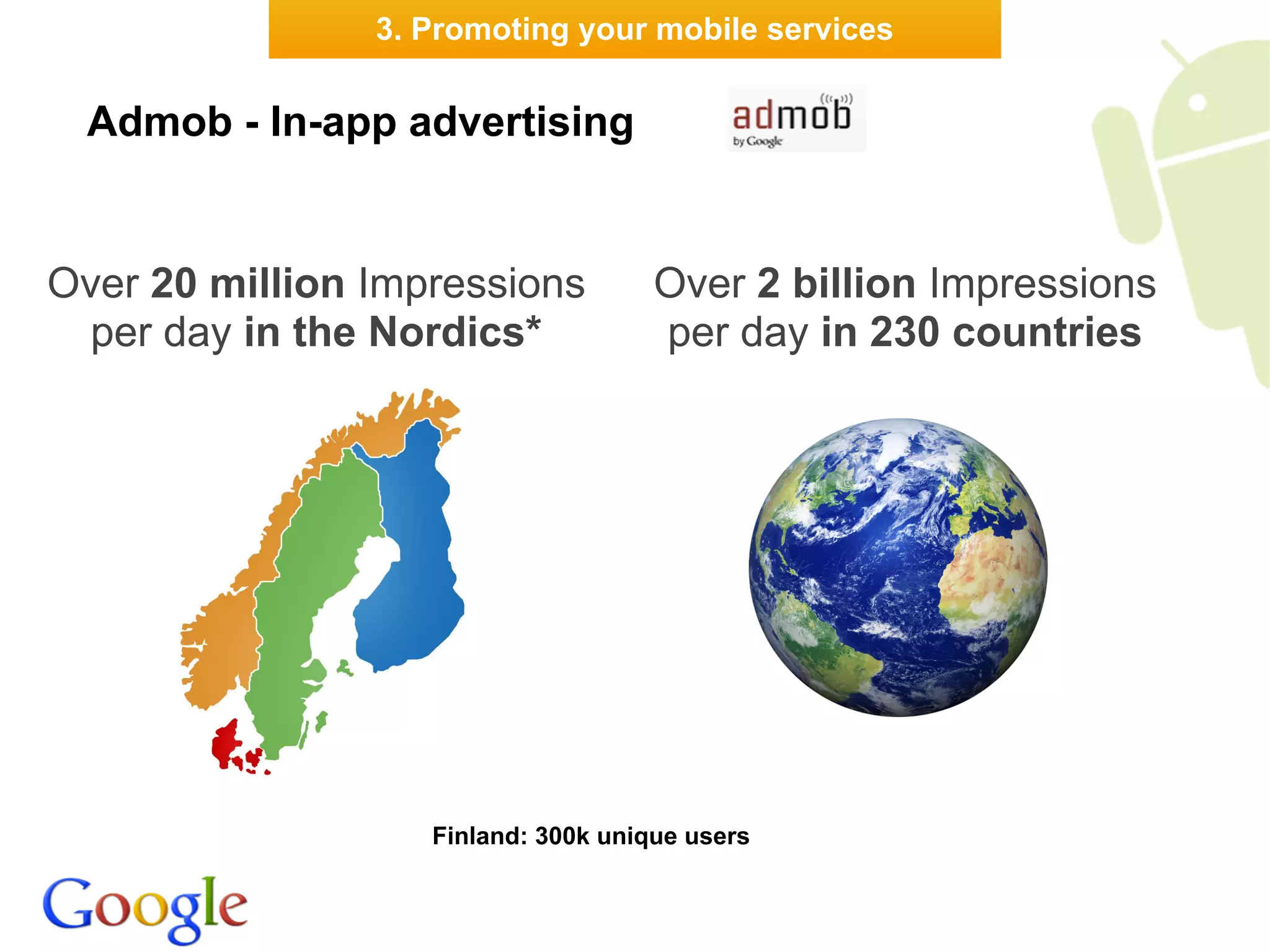 3. Promoting your mobile services


 Admob - In-app advertising


Over 20 million Impressions          Over 2 billion Impressions
  per day in the Nordics*            per day in 230 countries




                   Finland: 300k unique users
 