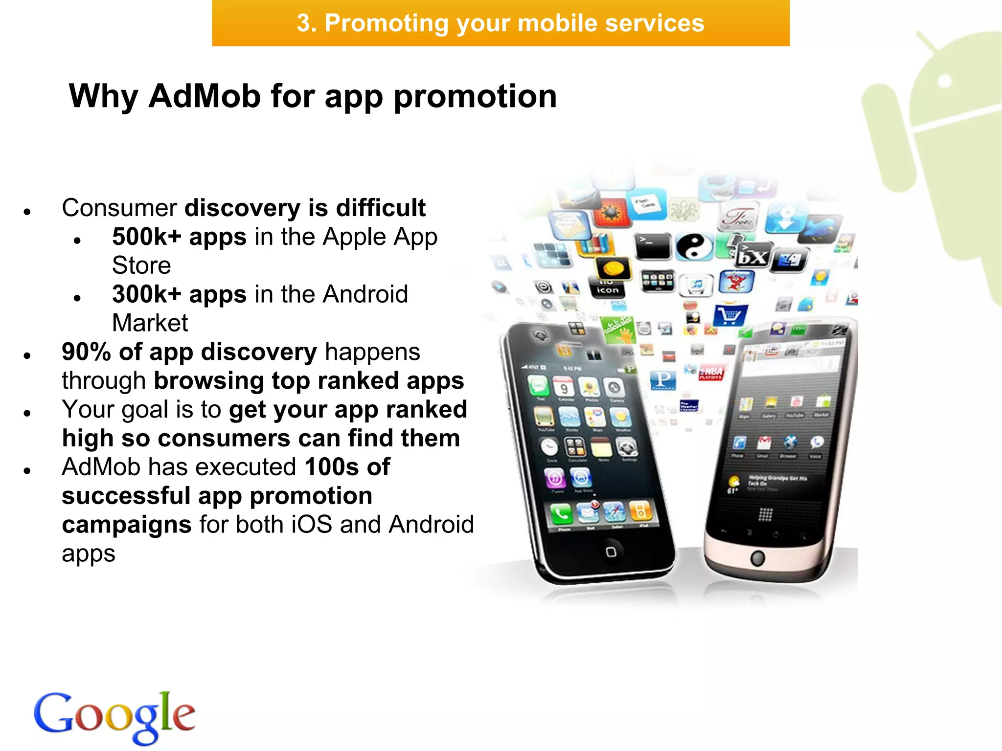 3. Promoting your mobile services


    Why AdMob for app promotion


●   Consumer discovery is difficult
     ●   500k+ apps in the Apple App
         Store
     ●   300k+ apps in the Android
         Market
●   90% of app discovery happens
    through browsing top ranked apps
●   Your goal is to get your app ranked
    high so consumers can find them
●   AdMob has executed 100s of
    successful app promotion
    campaigns for both iOS and Android
    apps
 