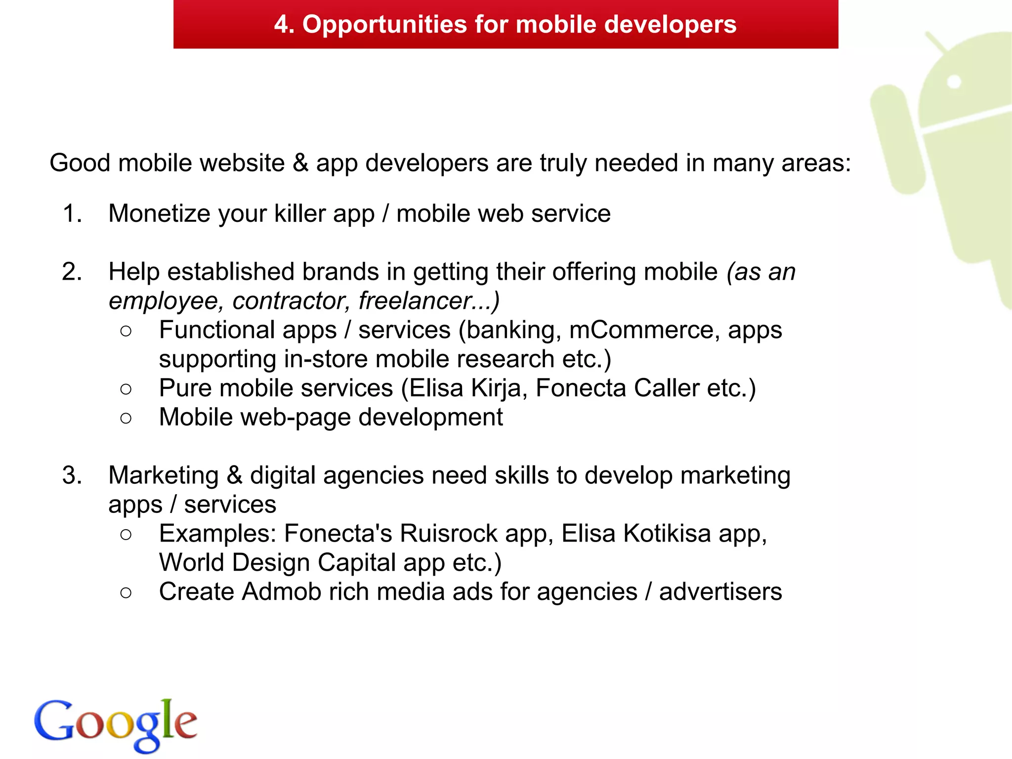 4. Opportunities for mobile developers




Good mobile website & app developers are truly needed in many areas:
 1.   Monetize your killer app / mobile web service

 2.   Help established brands in getting their offering mobile (as an
      employee, contractor, freelancer...)
       ○ Functional apps / services (banking, mCommerce, apps
          supporting in-store mobile research etc.)
       ○ Pure mobile services (Elisa Kirja, Fonecta Caller etc.)
       ○ Mobile web-page development

 3.   Marketing & digital agencies need skills to develop marketing
      apps / services
       ○ Examples: Fonecta's Ruisrock app, Elisa Kotikisa app,
          World Design Capital app etc.)
       ○ Create Admob rich media ads for agencies / advertisers
 