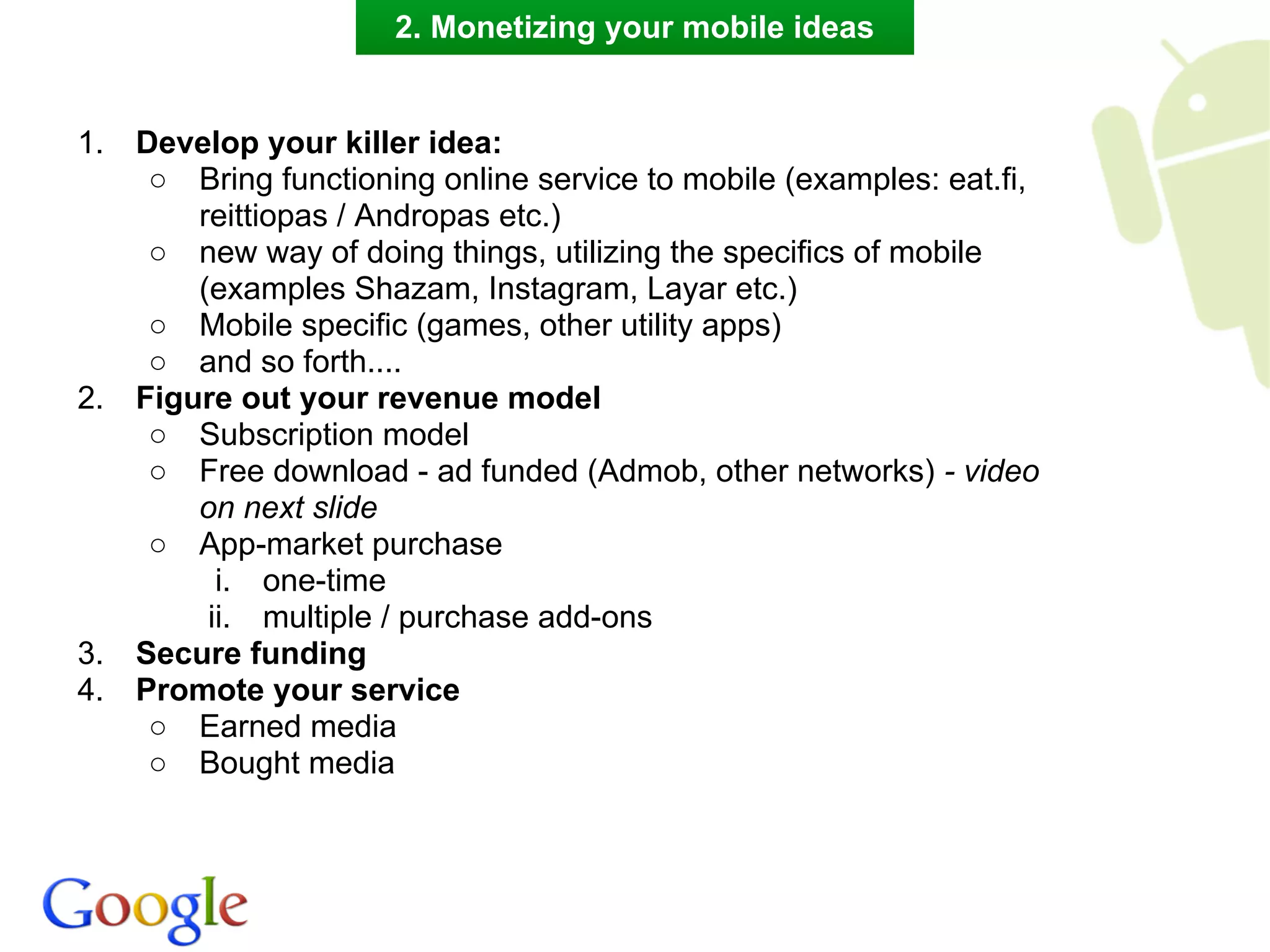 2. Monetizing your mobile ideas


1.   Develop your killer idea:
      ○ Bring functioning online service to mobile (examples: eat.fi,
         reittiopas / Andropas etc.)
      ○ new way of doing things, utilizing the specifics of mobile
         (examples Shazam, Instagram, Layar etc.)
      ○ Mobile specific (games, other utility apps)
      ○ and so forth....
2.   Figure out your revenue model
      ○ Subscription model
      ○ Free download - ad funded (Admob, other networks) - video
         on next slide
      ○ App-market purchase
           i. one-time
          ii. multiple / purchase add-ons
3.   Secure funding
4.   Promote your service
      ○ Earned media
      ○ Bought media
 