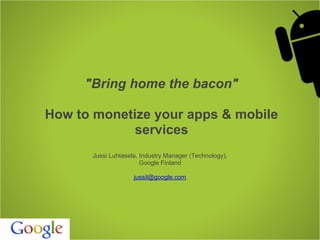 "Bring home the bacon"

How to monetize your apps & mobile
             services
      Jussi Luhtasela, Industry Manager (Technology),
                       Google Finland

                    jussil@google.com
 