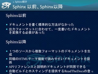 Sphinx 以前、Sphinx以降
Sphinx以前
 ドキュメントを書く標準的な方法がなかった
 出力フォーマットに合わせて、一度書いたドキュメント
を変換する必要があった
Sphinx以降
 １つのソースから複数フォーマットのドキュメントを生
成
 同梱のHTMLテーマ機能で読みやすいドキュメントを提
供
 APIリファレンスと説明的ドキュメントが同居できる
 自動ビルドとホスティングを提供するReadTheDocsの登 15
1. Sphinx紹介
 