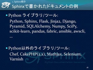 Sphinxで書かれたドキュメントの例
 Python ライブラリ/ツール:
Python, Sphinx, Flask, Jinja2, Django,
Pyramid, SQLAlchemy, Numpy, SciPy,
scikit-learn, pandas, fabric, ansible, awscli,
…
 Python以外のライブラリ/ツール:
Chef, CakePHP(2.x), MathJax, Selenium,
Varnish
16
1. Sphinx紹介
 