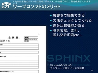 ワープロソフトのメリット
 縦書きで編集できる
 文法チェックしてくれる
 差分比較機能がある
 参考文献、索引、
差し込み印刷etc…
2. Sphinxと他のツールとの比較 -ドキュメントを書くのに、何を使用しています
か？
MicrosoftのOfficeの
テンプレートのサイトより転載
22
 