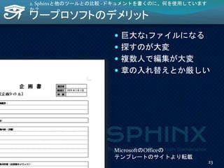 ワープロソフトのデメリット
 巨大な1ファイルになる
 探すのが大変
 複数人で編集が大変
 章の入れ替えとか厳しい
2. Sphinxと他のツールとの比較 -ドキュメントを書くのに、何を使用しています
か？
MicrosoftのOfficeの
テンプレートのサイトより転載
23
 