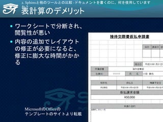 表計算のデメリット
 ワークシートで分断され、
閲覧性が悪い
 内容の追加でレイアウト
の修正が必要になると、
修正に膨大な時間がかか
る
2. Sphinxと他のツールとの比較 -ドキュメントを書くのに、何を使用しています
か？
MicrosoftのOfficeの
テンプレートのサイトより転載
26
 
