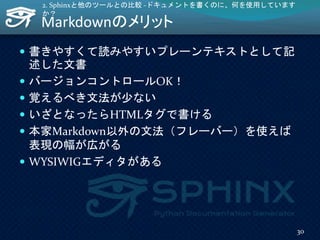 Markdownのメリット
 書きやすくて読みやすいプレーンテキストとして記
述した文書
 バージョンコントロールOK！
 覚えるべき文法が少ない
 いざとなったらHTMLタグで書ける
 本家Markdown以外の文法（フレーバー）を使えば
表現の幅が広がる
 WYSIWIGエディタがある
2. Sphinxと他のツールとの比較 -ドキュメントを書くのに、何を使用しています
か？
30
 