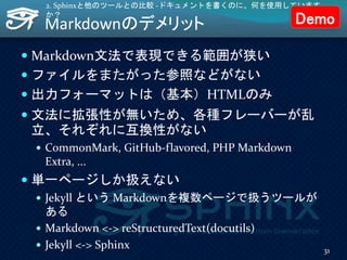 Markdownのデメリット
 Markdown文法で表現できる範囲が狭い
 ファイルをまたがった参照などがない
 出力フォーマットは（基本）HTMLのみ
 文法に拡張性が無いため、各種フレーバーが乱
立、それぞれに互換性がない
 CommonMark, GitHub-flavored, PHP Markdown
Extra, ...
 単一ページしか扱えない
 Jekyll という Markdownを複数ページで扱うツールが
ある
 Markdown <-> reStructuredText(docutils)
 Jekyll <-> Sphinx
2. Sphinxと他のツールとの比較 -ドキュメントを書くのに、何を使用しています
か？
31
Demo
 