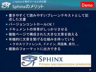Sphinxのメリット
 書きやすくて読みやすいプレーンテキストとして記
述した文書
 バージョンコントロールOK！
 ドキュメントの背骨がしっかりさせる
 複数ページで構成された大きな文章を扱える
 有機的に文章を繋げる仕組みを持っている
 クロスリファレンス, ドメイン, 用語集, 索引, ...
 複数のフォーマットに出力できる
2. Sphinxと他のツールとの比較
http://www.flickr.com/photos/18261299@N00/44724083
86/ CC BY-SA by sweet_redbird
32
Demo
 