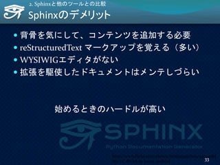 Sphinxのデメリット
 背骨を気にして、コンテンツを追加する必要
 reStructuredText マークアップを覚える（多い）
 WYSIWIGエディタがない
 拡張を駆使したドキュメントはメンテしづらい
始めるときのハードルが高い
2. Sphinxと他のツールとの比較
http://www.flickr.com/photos/18261299@N00/44724083
86/ CC BY-SA by sweet_redbird
33
 