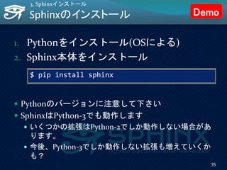$ pip install sphinx
Sphinxのインストール
1. Pythonをインストール(OSによる)
2. Sphinx本体をインストール
35
3. Sphinxインストール
 Pythonのバージョンに注意して下さい
 SphinxはPython-3でも動作します
 いくつかの拡張はPython-2でしか動作しない場合があ
ります。
 今後、Python-3でしか動作しない拡張も増えていくか
も？
Demo
 