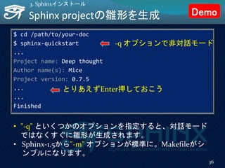 Sphinx projectの雛形を生成
$ cd /path/to/your-doc
$ sphinx-quickstart
...
Project name: Deep thought
Author name(s): Mice
Project version: 0.7.5
...
...
Finished
36
3. Sphinxインストール
とりあえずEnter押しておこう
-q オプションで非対話モード
• "-q" といくつかのオプションを指定すると、対話モード
ではなくすぐに雛形が生成されます。
• Sphinx-1.5から"-m" オプションが標準に。Makefileがシ
ンプルになります。
Demo
 