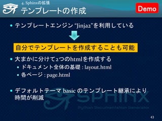 テンプレートの作成
 テンプレートエンジン “Jinja2”を利用している
 大まかに分けて2つのhtmlを作成する
 ドキュメント全体の基礎 : layout.html
 各ページ : page.html
 デフォルトテーマ basic のテンプレート継承により
時間が削減
4. Sphinxの拡張
自分でテンプレートを作成することも可能
43
Demo
 