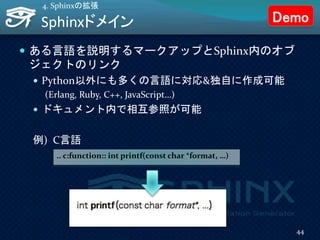 Sphinxドメイン
 ある言語を説明するマークアップとSphinx内のオブ
ジェクトのリンク
 Python以外にも多くの言語に対応&独自に作成可能
(Erlang, Ruby, C++, JavaScript…)
 ドキュメント内で相互参照が可能
例) C言語
4. Sphinxの拡張
.. c:function:: int printf(const char *format, …)
44
Demo
 