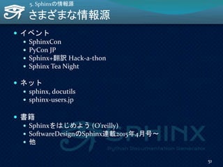 さまざまな情報源
 イベント
 SphinxCon
 PyCon JP
 Sphinx+翻訳 Hack-a-thon
 Sphinx Tea Night
 ネット
 sphinx, docutils
 sphinx-users.jp
 書籍
 Sphinxをはじめよう (O'reilly)
 SoftwareDesignのSphinx連載2015年4月号～
 他
51
5. Sphinxの情報源
 