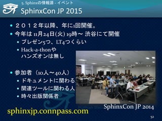 SphinxCon JP 2015
 ２０１２年以降、年に1回開催。
 今年は 11月24日(火) 19時～ 渋谷にて開催
 プレゼン5つ、LT4つくらい
 Hack-a-thonや
ハンズオンは無し
 参加者（10人～40人）
 ドキュメントに関わる人
 関連ツールに関わる人
 時々出版関係者
52
5. Sphinxの情報源 - イベント
SphinxCon JP 2014
sphinxjp.connpass.com
 