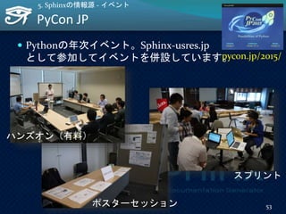 PyCon JP
53
5. Sphinxの情報源 - イベント
 Pythonの年次イベント。Sphinx-usres.jp
として参加してイベントを併設しています。pycon.jp/2015/
ポスターセッション
スプリント
ハンズオン（有料）
 