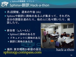 Sphinx+翻訳 Hack-a-thon
 月1回開催。週末の午後 (6h)
 Sphinxや翻訳に興味のある人が集まって、それぞれ
自分の課題を進めたり、他の人に色々聞いたり、雑
談したり。
 参加者（4人～8人）
 Sphinxに興味のある方
 ドキュメントに興味のある方
 翻訳に興味のある方
 場所: 東京曙橋か新宿の某社
5. Sphinxの情報源 - イベント
54
sphinxjp.connpass.com
hack-a-thon
 