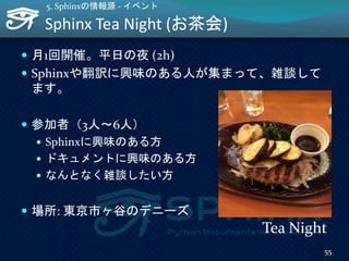 Sphinx Tea Night (お茶会)
55
5. Sphinxの情報源 - イベント
 月1回開催。平日の夜 (2h)
 Sphinxや翻訳に興味のある人が集まって、雑談して
ます。
 参加者（3人～6人）
 Sphinxに興味のある方
 ドキュメントに興味のある方
 なんとなく雑談したい方
 場所: 東京市ヶ谷のデニーズ
Tea Night
 