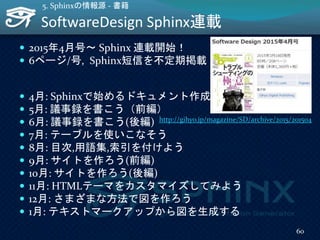 SoftwareDesign Sphinx連載
 2015年4月号～ Sphinx 連載開始！
 6ページ/号, Sphinx短信を不定期掲載
 4月: Sphinxで始めるドキュメント作成術
 5月: 議事録を書こう（前編）
 6月: 議事録を書こう(後編)
 7月: テーブルを使いこなそう
 8月: 目次,用語集,索引を付けよう
 9月: サイトを作ろう(前編)
 10月: サイトを作ろう(後編)
 11月: HTMLテーマをカスタマイズしてみよう
 12月: さまざまな方法で図を作ろう
 1月: テキストマークアップから図を生成する
60
5. Sphinxの情報源 - 書籍
http://gihyo.jp/magazine/SD/archive/2015/201504
 