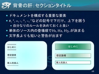 背骨の肝：セクションタイトル
 ドキュメントを構成する重要な要素
 #, *, =, -, ^, ~, “などの記号で下だけ、上下を囲う
 自分なりのルールを決めておくと良い
 単体のソース内の登場順でH1, H2, H3..が決まる
 文字長よりも短いと警告が出ます
========
はじめに
========
想定読者
========
新人社会人
----------
はじめに
想定読者
新人社会人
68
 