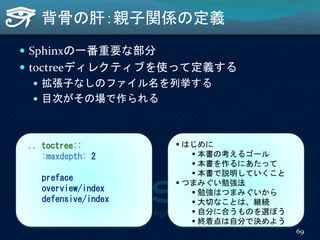 背骨の肝：親子関係の定義
 Sphinxの一番重要な部分
 toctreeディレクティブを使って定義する
 拡張子なしのファイル名を列挙する
 目次がその場で作られる
.. toctree::
:maxdepth: 2
preface
overview/index
defensive/index
 はじめに
 本書の考えるゴール
 本書を作るにあたって
 本書で説明していくこと
 つまみぐい勉強法
 勉強はつまみぐいから
 大切なことは、継続
 自分に合うものを選ぼう
 終着点は自分で決めよう
69
 