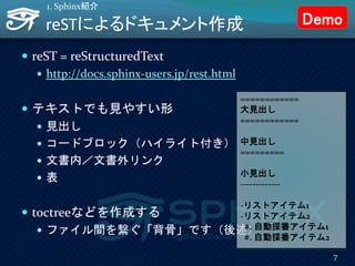 reSTによるドキュメント作成
 reST = reStructuredText
 http://docs.sphinx-users.jp/rest.html
 テキストでも見やすい形
 見出し
 コードブロック（ハイライト付き）
 文書内／文書外リンク
 表
 toctreeなどを作成する
 ファイル間を繋ぐ「背骨」です（後述）
1. Sphinx紹介
============
大見出し
============
中見出し
=========
小見出し
-------------
-リストアイテム1
-リストアイテム2
#. 自動採番アイテム1
#. 自動採番アイテム2
7
Demo
 