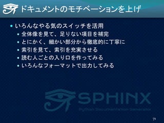 ドキュメントのモチベーションを上げ
 いろんなやる気のスイッチを活用
 全体像を見て、足りない項目を補完
 とにかく、細かい部分から徹底的に丁寧に
 索引を見て、索引を充実させる
 読む人ごとの入り口を作ってみる
 いろんなフォーマットで出力してみる
71
 