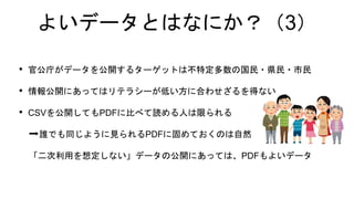 よいデータとはなにか？（3）
• 官公庁がデータを公開するターゲットは不特定多数の国民・県民・市民
• 情報公開にあってはリテラシーが低い方に合わせざるを得ない
• CSVを公開してもPDFに比べて読める人は限られる
➡誰でも同じように見られるPDFに固めておくのは自然
「二次利用を想定しない」データの公開にあっては、PDFもよいデータ
 
