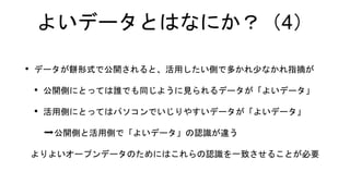 よいデータとはなにか？（4）
• データが餅形式で公開されると、活用したい側で多かれ少なかれ指摘が
• 公開側にとっては誰でも同じように見られるデータが「よいデータ」
• 活用側にとってはパソコンでいじりやすいデータが「よいデータ」
➡公開側と活用側で「よいデータ」の認識が違う
よりよいオープンデータのためにはこれらの認識を一致させることが必要
 