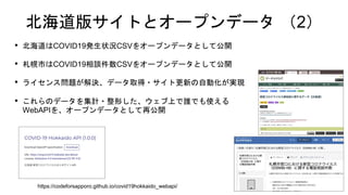 北海道版サイトとオープンデータ （2）
• 北海道はCOVID19発生状況CSVをオープンデータとして公開
• 札幌市はCOVID19相談件数CSVをオープンデータとして公開
• ライセンス問題が解決、データ取得・サイト更新の自動化が実現
• これらのデータを集計・整形した、ウェブ上で誰でも使える
WebAPIを、オープンデータとして再公開
https://codeforsapporo.github.io/covid19hokkaido_webapi/
 