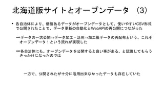北海道版サイトとオープンデータ （3）
• 各自治体により、価値あるデータがオープンデータとして、使いやすいCSV形式
で公開されたことで、データ更新の自動化とWebAPIの再公開につながった
➡データの一次公開→データ加工・活用→加工後データの再配布という、これぞ
オープンデータ！という流れが実現した
➡各自治体にも、オープンデータを公開すると良い事がある、と認識してもらう
きっかけになったのでは
一方で、公開されたが十分に活用出来なかったデータも存在していた
 
