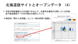 北海道版サイトとオープンデータ （4）
• 市民が時差通勤などを判断できるよう、札幌市交通局が公開している市営
地下鉄混雑度データの可視化を検討していた
➡典型的「餅から米問題」として一部の界隈で話題に
 