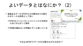 よいデータとはなにか？（2）
• 価値あるデータがPDFなどの餅形式で公開さ
れるケースは依然として多い
➡PDFはパソコンでいじりにくいけど活用の
ためにがんばって解析
➡界隈の諸氏はこの問題とずっと戦っている
ではなぜPDFでデータが公開されがちなのか？
 