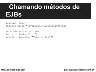 Chamando métodos de
EJBs
require 'java'
include_class 'javax.naming.InitialContext'
ic = InitialContext.new
foo = ic.lookup("...")
result = foo.echo("This is foo!")
http://sobrecodigo.com palestras@urubatan.com.br
 