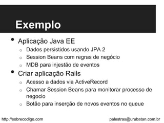 Exemplo
•  Aplicação Java EE
o  Dados persistidos usando JPA 2
o  Session Beans com regras de negócio
o  MDB para injestão de eventos
•  Criar aplicação Rails
o  Acesso a dados via ActiveRecord
o  Chamar Session Beans para monitorar processo de
negocio
o  Botão para inserção de novos eventos no queue
http://sobrecodigo.com palestras@urubatan.com.br
 
