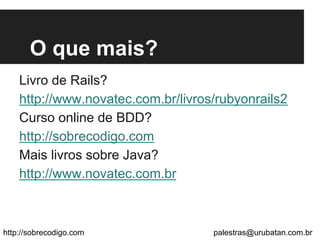 O que mais?
Livro de Rails?
http://www.novatec.com.br/livros/rubyonrails2
Curso online de BDD?
http://sobrecodigo.com
Mais livros sobre Java?
http://www.novatec.com.br
http://sobrecodigo.com palestras@urubatan.com.br
 