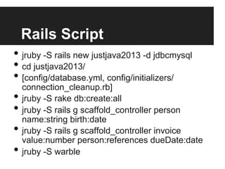 Rails Script
• jruby -S rails new justjava2013 -d jdbcmysql
• cd justjava2013/
• [config/database.yml, config/initializers/
connection_cleanup.rb]
• jruby -S rake db:create:all
• jruby -S rails g scaffold_controller person
name:string birth:date
• jruby -S rails g scaffold_controller invoice
value:number person:references dueDate:date
• jruby -S warble
 
