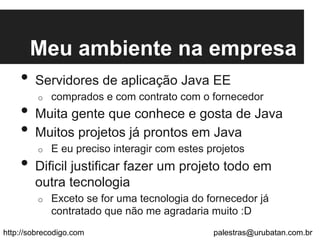 Meu ambiente na empresa
•  Servidores de aplicação Java EE
o  comprados e com contrato com o fornecedor
•  Muita gente que conhece e gosta de Java
•  Muitos projetos já prontos em Java
o  E eu preciso interagir com estes projetos
•  Dificil justificar fazer um projeto todo em
outra tecnologia
o  Exceto se for uma tecnologia do fornecedor já
contratado que não me agradaria muito :D
http://sobrecodigo.com palestras@urubatan.com.br
 