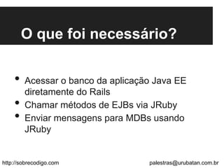 O que foi necessário?
•  Acessar o banco da aplicação Java EE
diretamente do Rails
•  Chamar métodos de EJBs via JRuby
•  Enviar mensagens para MDBs usando
JRuby
http://sobrecodigo.com palestras@urubatan.com.br
 