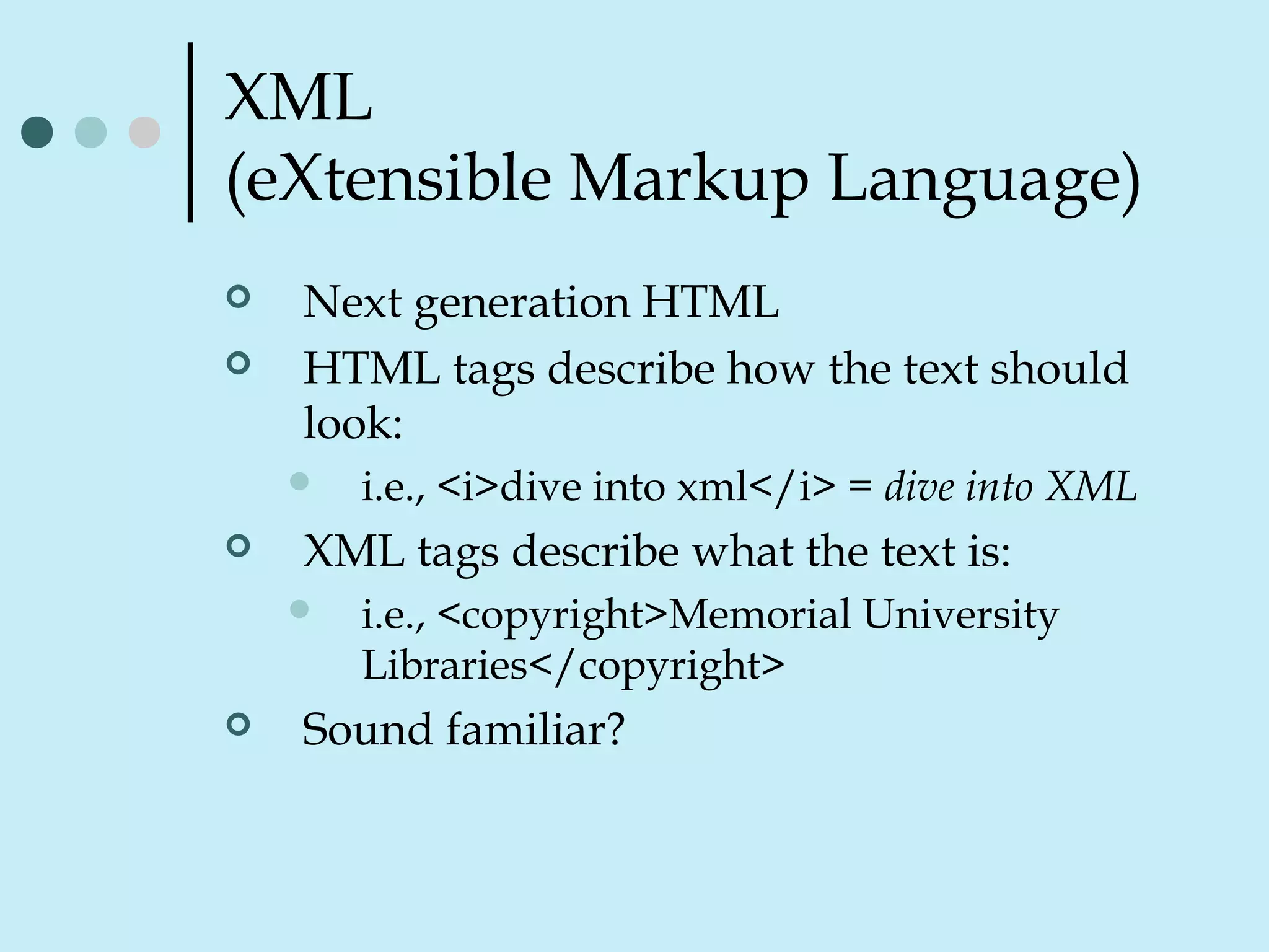 XML
(eXtensible Markup Language)
 Next generation HTML
 HTML tags describe how the text should
look:
 i.e., <i>dive into xml</i> = dive into XML
 XML tags describe what the text is:
 i.e., <copyright>Memorial University
Libraries</copyright>
 Sound familiar?
 