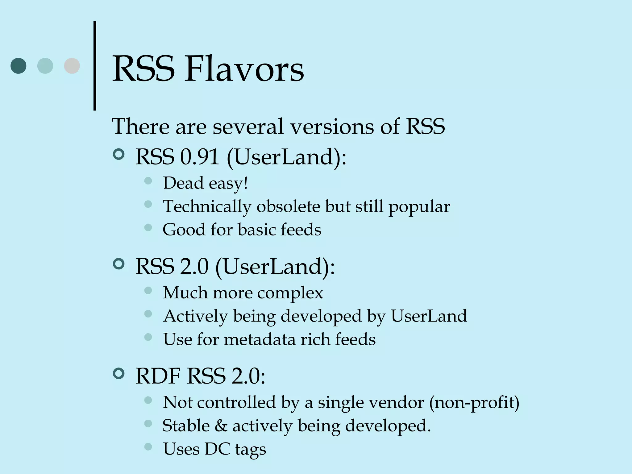 RSS Flavors
There are several versions of RSS
 RSS 0.91 (UserLand):
 Dead easy!
 Technically obsolete but still popular
 Good for basic feeds
 RSS 2.0 (UserLand):
 Much more complex
 Actively being developed by UserLand
 Use for metadata rich feeds
 RDF RSS 2.0:
 Not controlled by a single vendor (non-profit)
 Stable & actively being developed.
 Uses DC tags
 